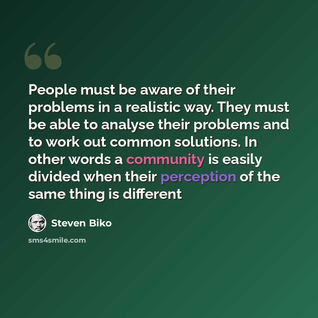 “People must be aware of their problems in a realistic way. They must be able to analyse their problems and to work out common solutions. In other words a community is easily divided when their perception of the same thing is different” quote by Steven Biko