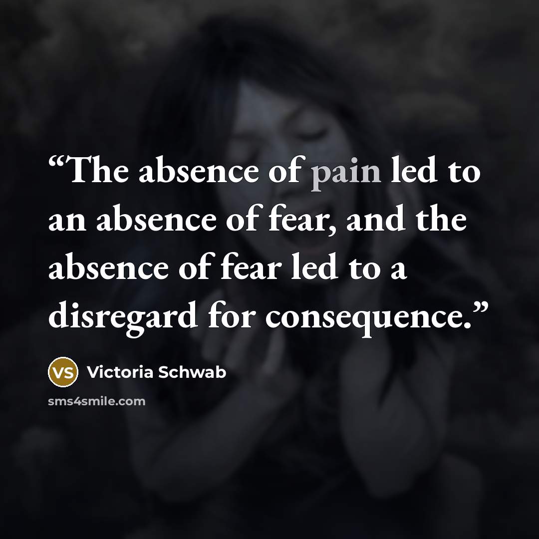 “The absence of pain led to an absence of fear, and the absence of fear led to a disregard for consequence.” quote by Victoria Schwab