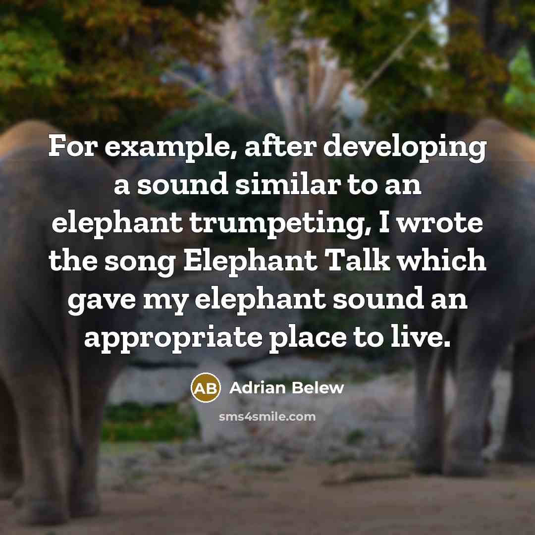 “For example, after developing a sound similar to an elephant trumpeting, I wrote the song Elephant Talk which gave my elephant sound an appropriate place to live.” quote by Adrian Belew