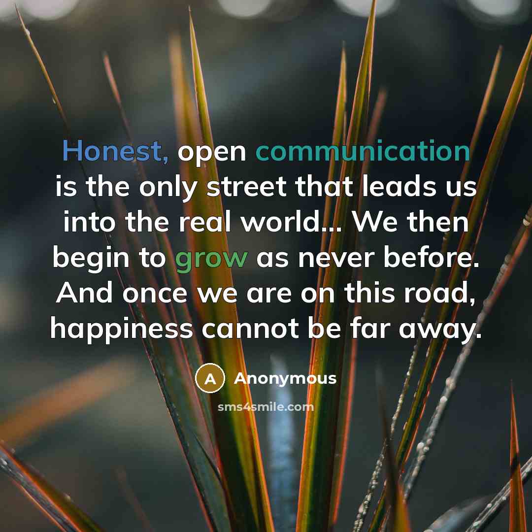 “Honest, open communication is the only street that leads us into the real world... We then begin to grow as never before. And once we are on this road, happiness cannot be far away.” quote by Anonymous