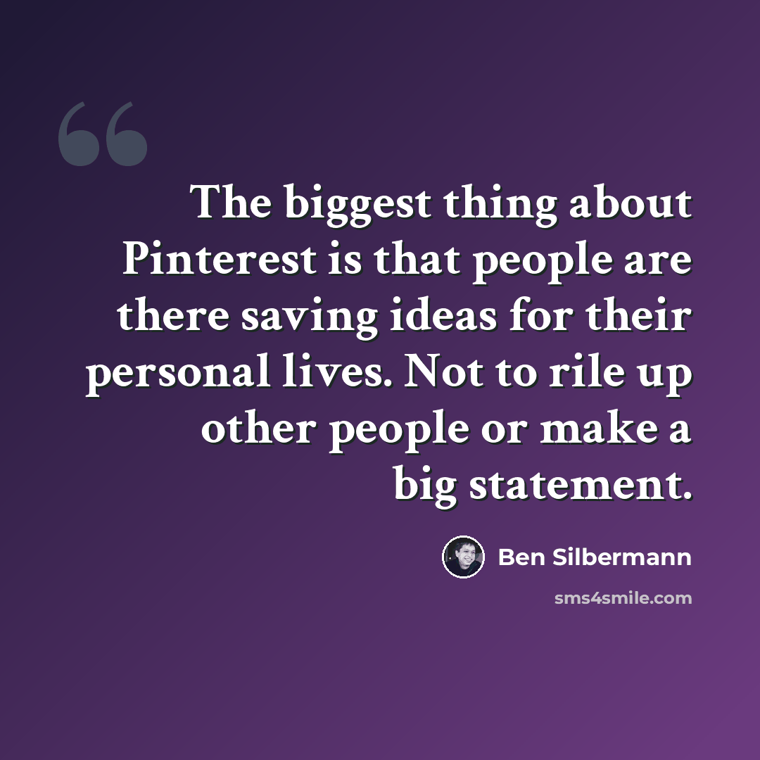 “The biggest thing about Pinterest is that people are there saving ideas for their personal lives. Not to rile up other people or make a big statement.” quote by Ben Silbermann