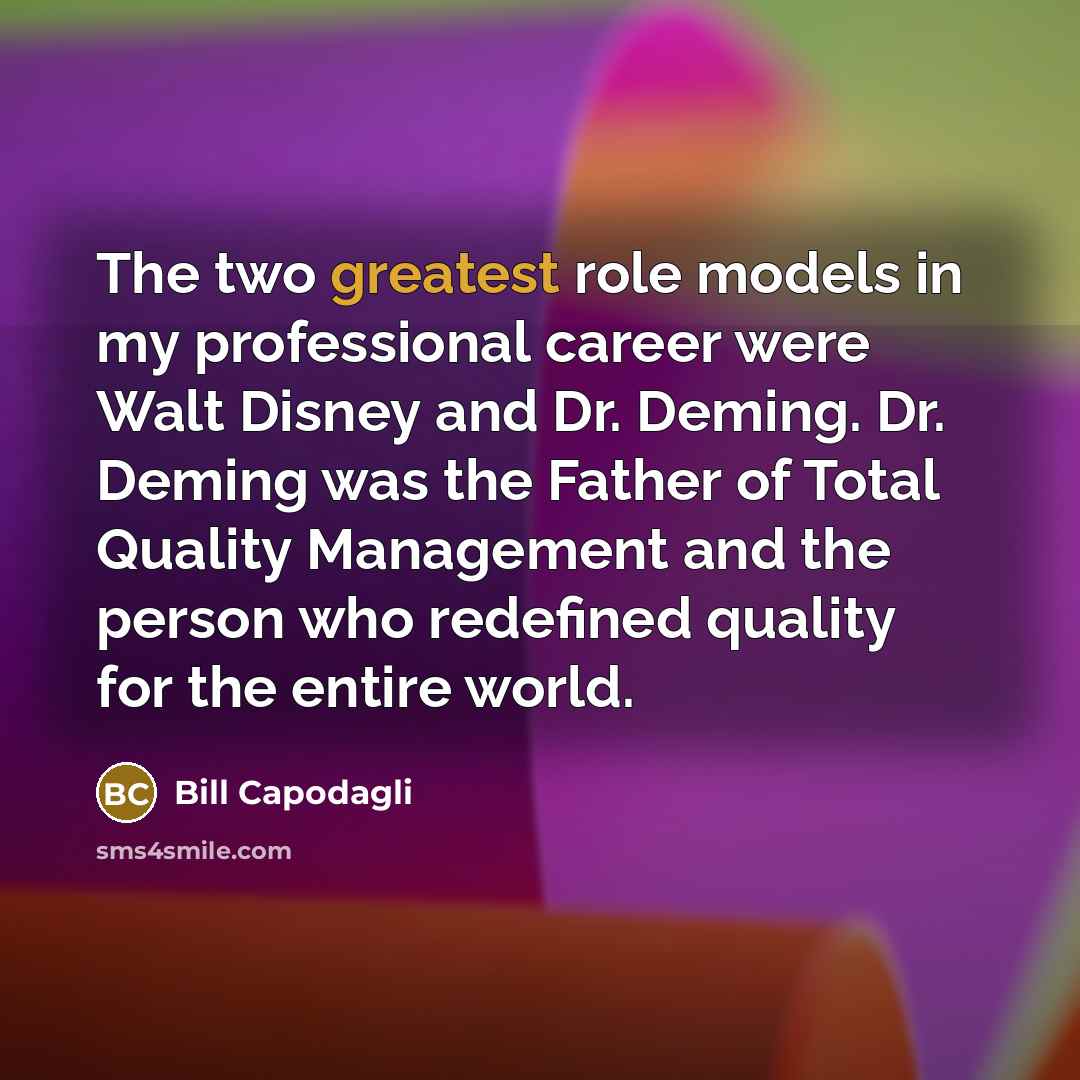 “The two greatest role models in my professional career were Walt Disney and Dr. Deming. Dr. Deming was the Father of Total Quality Management and the person who redefined quality for the entire world.” quote by Bill Capodagli
