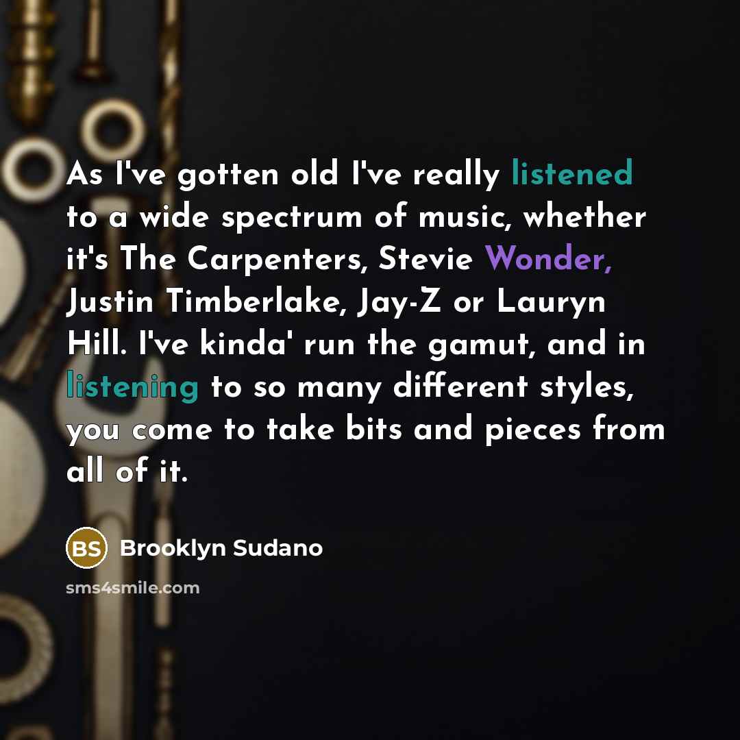 “As I've gotten old I've really listened to a wide spectrum of music, whether it's The Carpenters, Stevie Wonder, Justin Timberlake, Jay-Z or Lauryn Hill. I've kinda' run the gamut, and in listening to so many different styles, you come to take bits and pieces from all of it.” quote by Brooklyn Sudano
