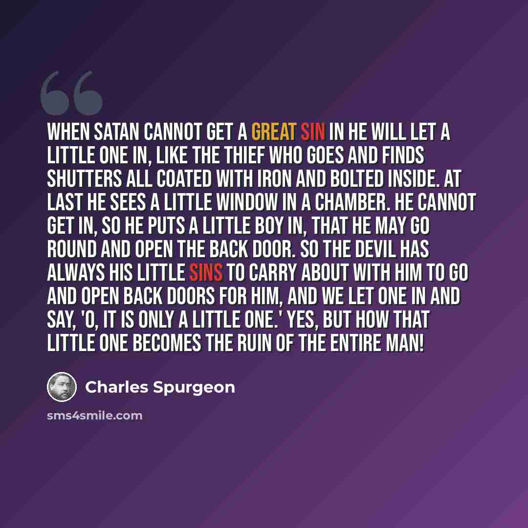 “When Satan cannot get a great sin in he will let a little one in, like the thief who goes and finds shutters all coated with iron and bolted inside. At last he sees a little window in a chamber. He cannot get in, so he puts a little boy in, that he may go round and open the back door. So the devil…” quote by Charles Spurgeon