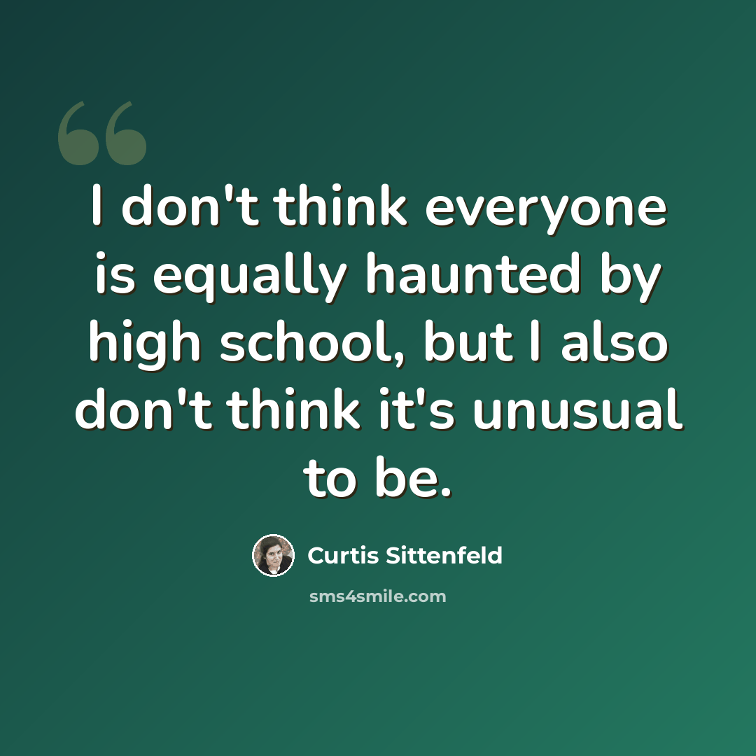“I don't think everyone is equally haunted by high school, but I also don't think it's unusual to be.” quote by Curtis Sittenfeld