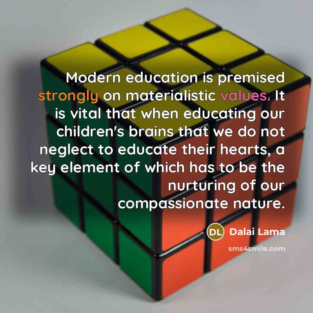 “Modern education is premised strongly on materialistic values. It is vital that when educating our children's brains that we do not neglect to educate their hearts, a key element of which has to be the nurturing of our compassionate nature.” quote by Dalai Lama