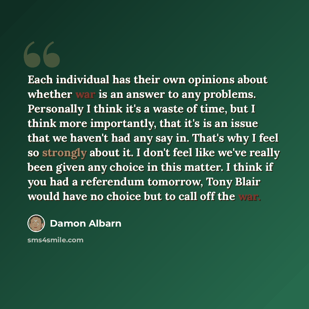 “Each individual has their own opinions about whether war is an answer to any problems. Personally I think it's a waste of time, but I think more importantly, that it's is an issue that we haven't had any say in. That's why I feel so strongly about it. I don't feel like we've really been given any…” quote by Damon Albarn