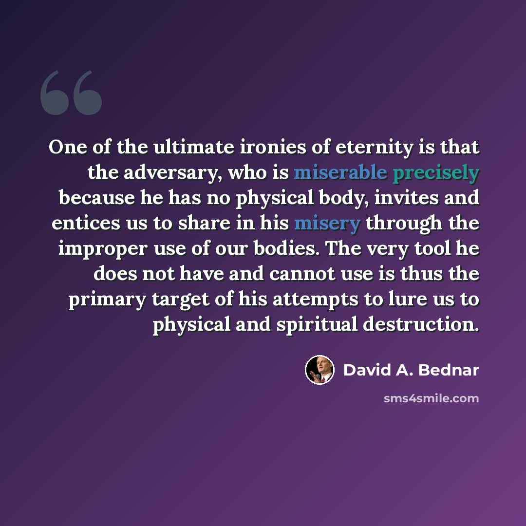 “One of the ultimate ironies of eternity is that the adversary, who is miserable precisely because he has no physical body, invites and entices us to share in his misery through the improper use of our bodies. The very tool he does not have and cannot use is thus the primary target of his attempts…” quote by David A. Bednar