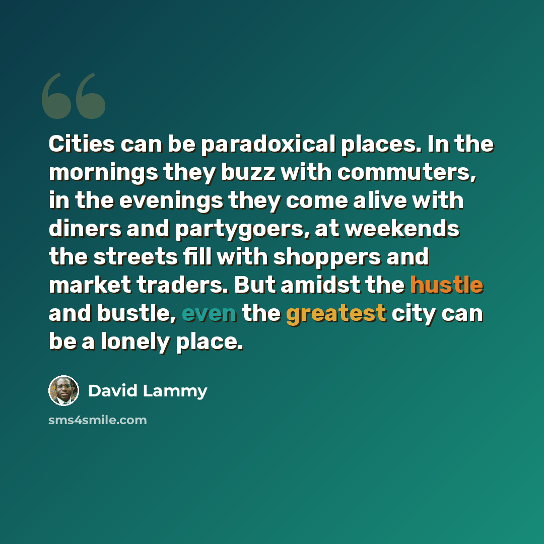 “Cities can be paradoxical places. In the mornings they buzz with commuters, in the evenings they come alive with diners and partygoers, at weekends the streets fill with shoppers and market traders. But amidst the hustle and bustle, even the greatest city can be a lonely place.” quote by David Lammy