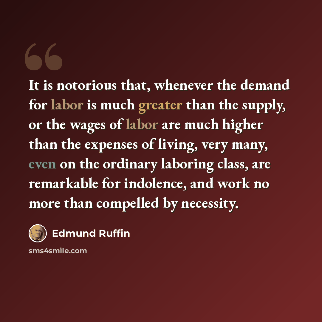 “It is notorious that, whenever the demand for labor is much greater than the supply, or the wages of labor are much higher than the expenses of living, very many, even on the ordinary laboring class, are remarkable for indolence, and work no more than compelled by necessity.” quote by Edmund Ruffin