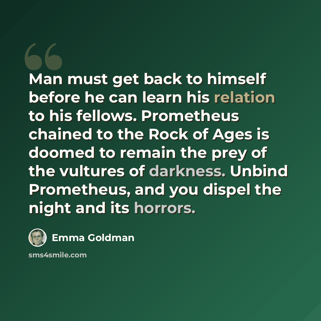 “Man must get back to himself before he can learn his relation to his fellows. Prometheus chained to the Rock of Ages is doomed to remain the prey of the vultures of darkness. Unbind Prometheus, and you dispel the night and its horrors.” quote by Emma Goldman