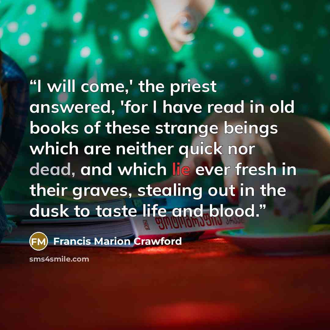 “I will come,' the priest answered, 'for I have read in old books of these strange beings which are neither quick nor dead, and which lie ever fresh in their graves, stealing out in the dusk to taste life and blood.” quote by Francis Marion Crawford