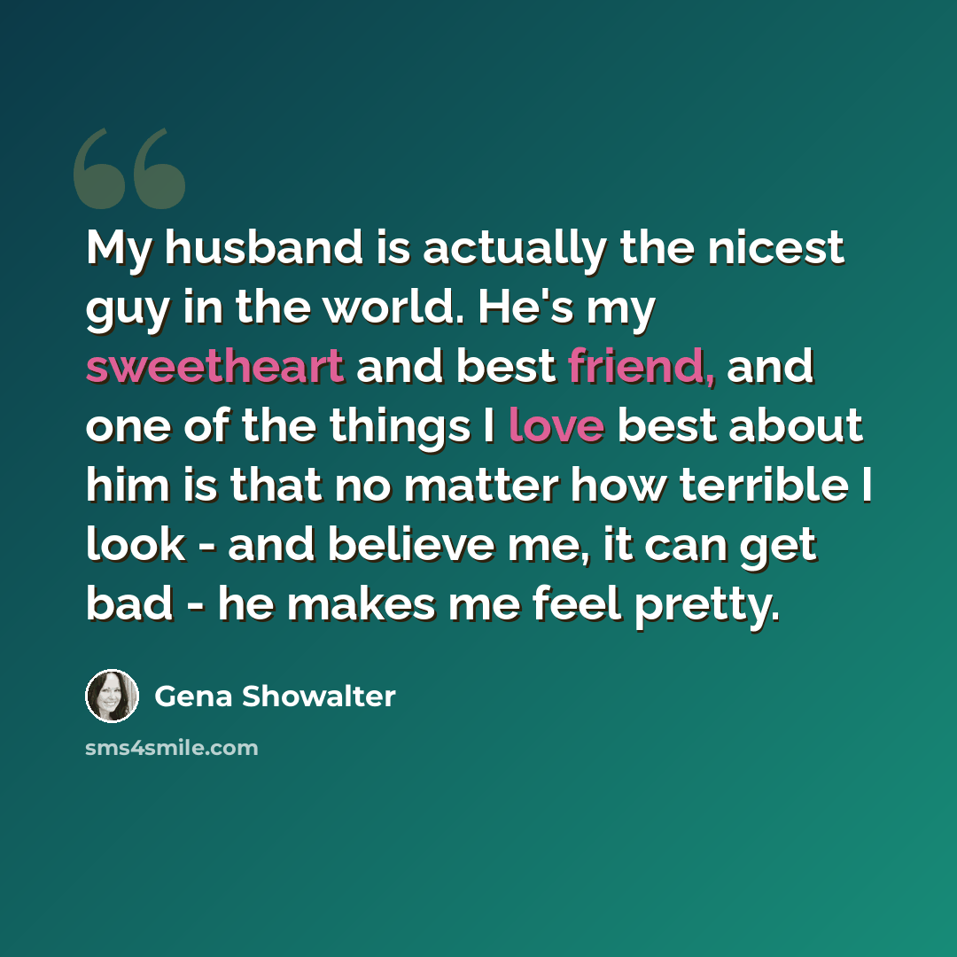 “My husband is actually the nicest guy in the world. He's my sweetheart and best friend, and one of the things I love best about him is that no matter how terrible I look - and believe me, it can get bad - he makes me feel pretty.” quote by Gena Showalter