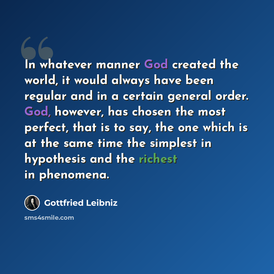“In whatever manner God created the world, it would always have been regular and in a certain general order. God, however, has chosen the most perfect, that is to say, the one which is at the same time the simplest in hypothesis and the richest in phenomena.” quote by Gottfried Leibniz