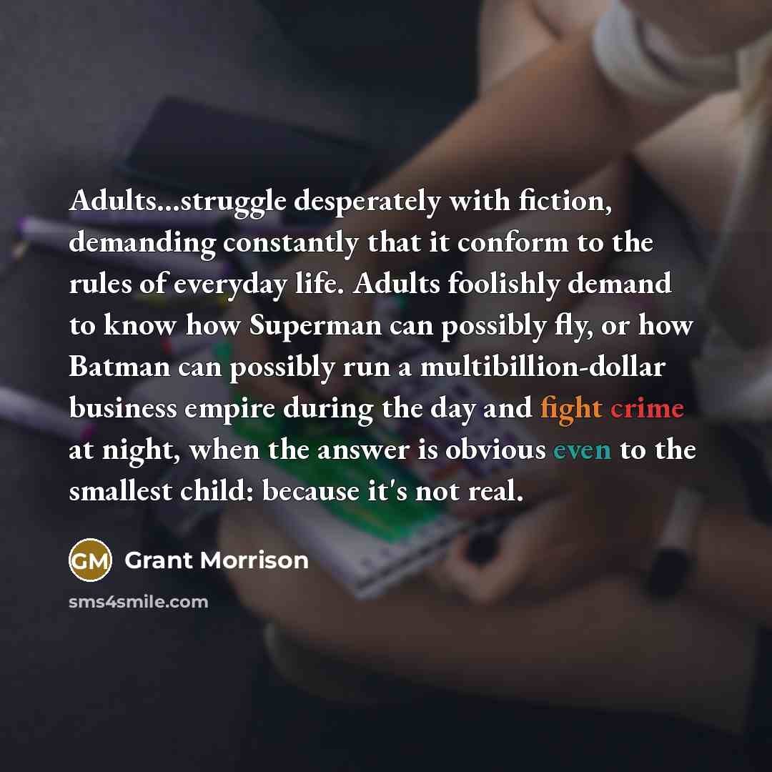 “Adults...struggle desperately with fiction, demanding constantly that it conform to the rules of everyday life. Adults foolishly demand to know how Superman can possibly fly, or how Batman can possibly run a multibillion-dollar business empire during the day and fight crime at night, when the…” quote by Grant Morrison