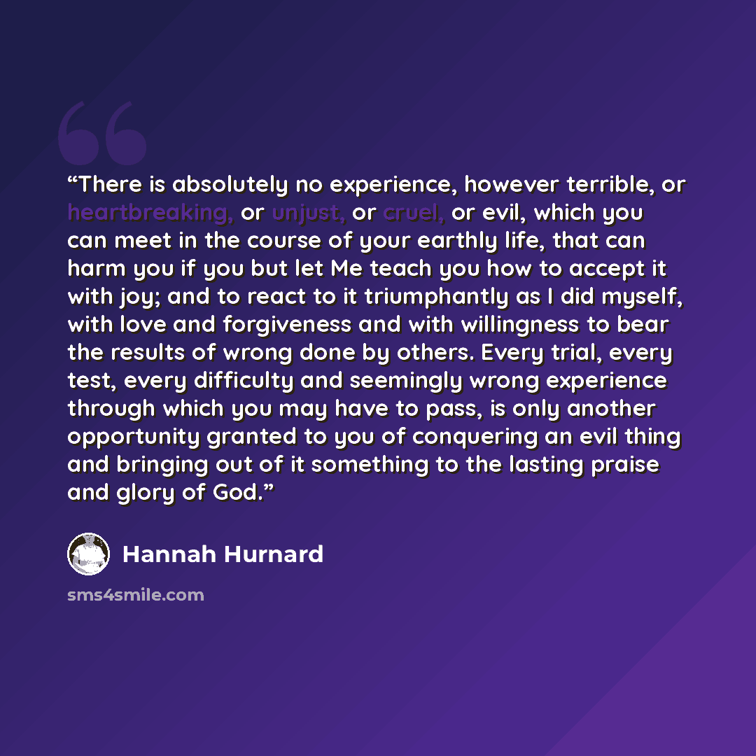 “There is absolutely no experience, however terrible, or heartbreaking, or unjust, or cruel, or evil, which you can meet in the course of your earthly life, that can harm you if you but let Me teach you how to accept it with joy; and to react to it triumphantly as I did myself, with love and…” quote by Hannah Hurnard
