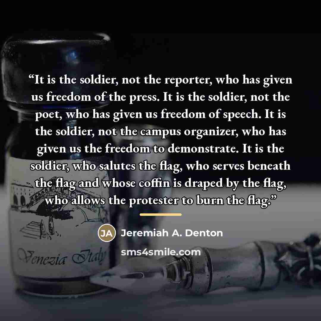 “It is the soldier, not the reporter, who has given us freedom of the press. It is the soldier, not the poet, who has given us freedom of speech. It is the soldier, not the campus organizer, who has given us the freedom to demonstrate. It is the soldier, who salutes the flag, who serves beneath the…” quote by Jeremiah A. Denton