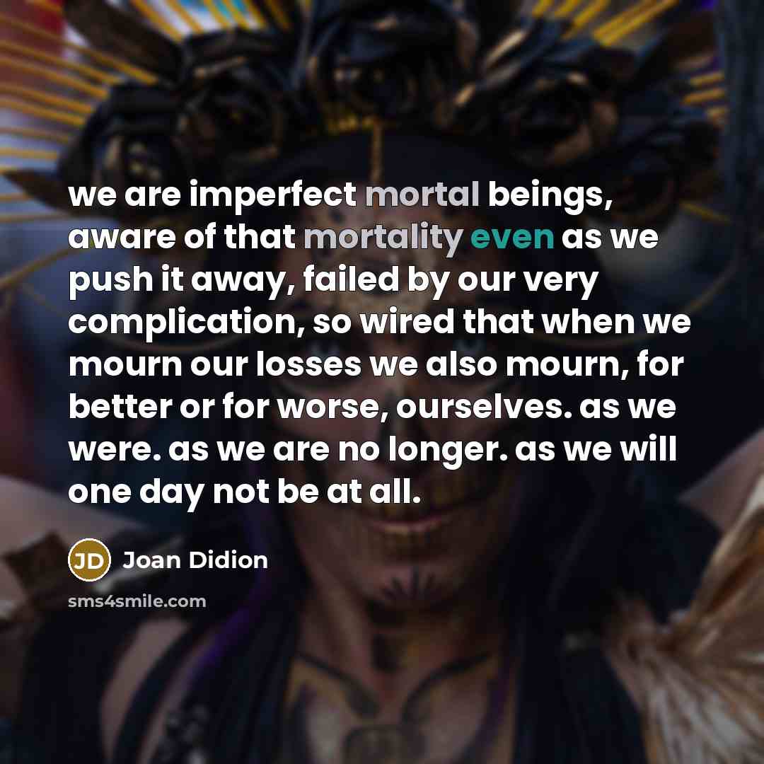 “we are imperfect mortal beings, aware of that mortality even as we push it away, failed by our very complication, so wired that when we mourn our losses we also mourn, for better or for worse, ourselves. as we were. as we are no longer. as we will one day not be at all.” quote by Joan Didion