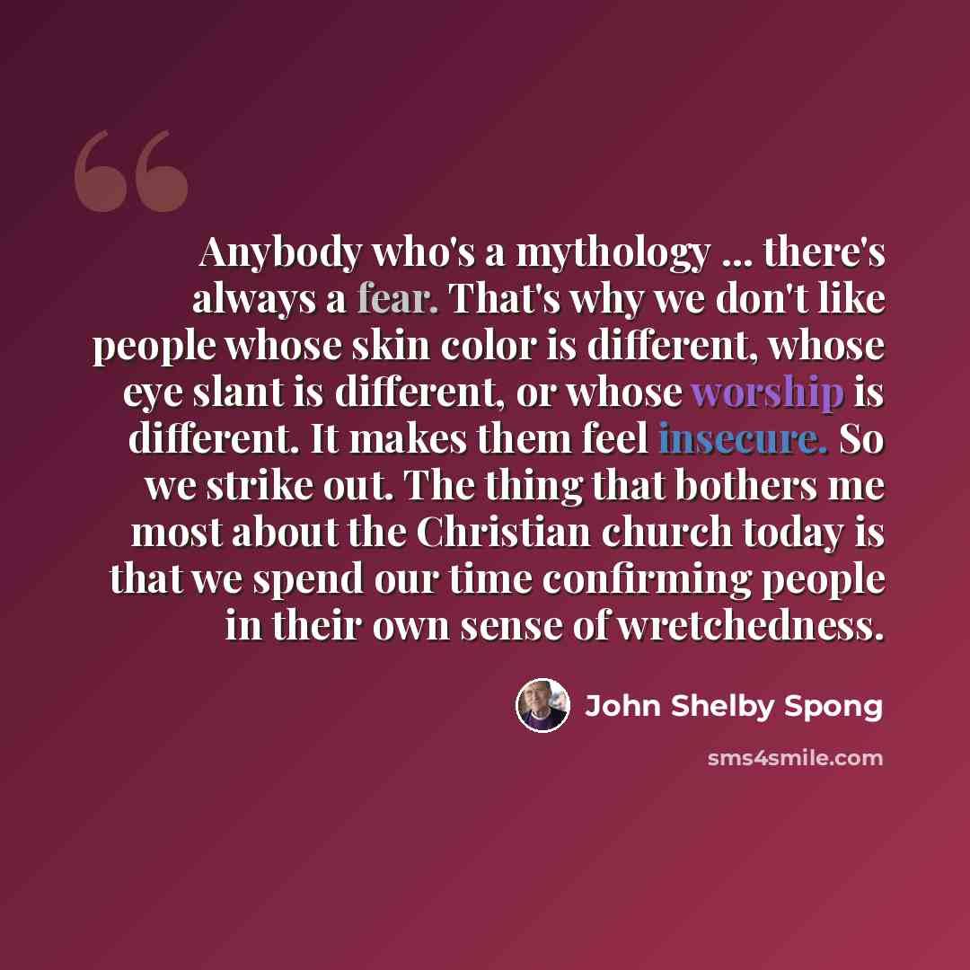 “Anybody who's a mythology ... there's always a fear. That's why we don't like people whose skin color is different, whose eye slant is different, or whose worship is different. It makes them feel insecure. So we strike out. The thing that bothers me most about the Christian church today is that we…” quote by John Shelby Spong
