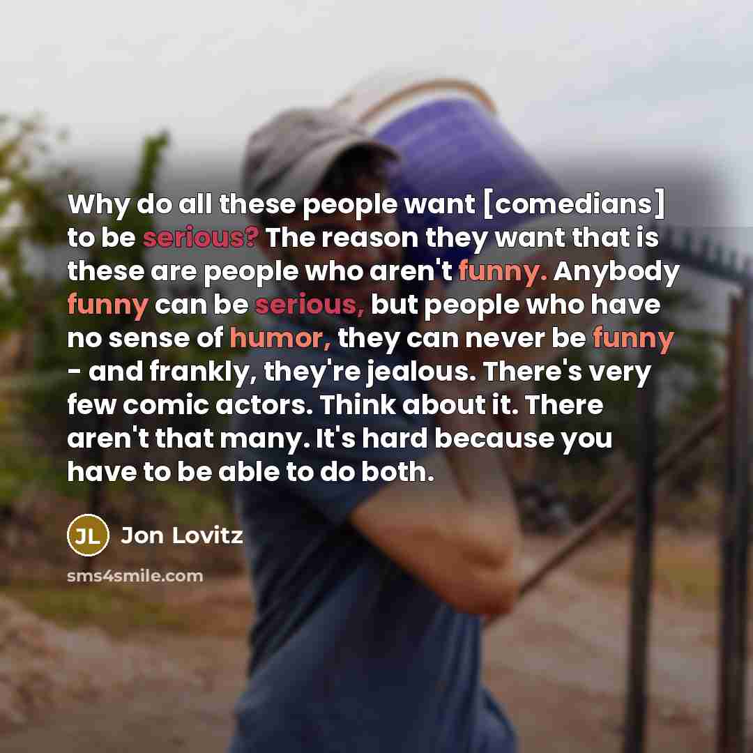 “Why do all these people want [comedians] to be serious? The reason they want that is these are people who aren't funny. Anybody funny can be serious, but people who have no sense of humor, they can never be funny - and frankly, they're jealous. There's very few comic actors. Think about it. There…” quote by Jon Lovitz