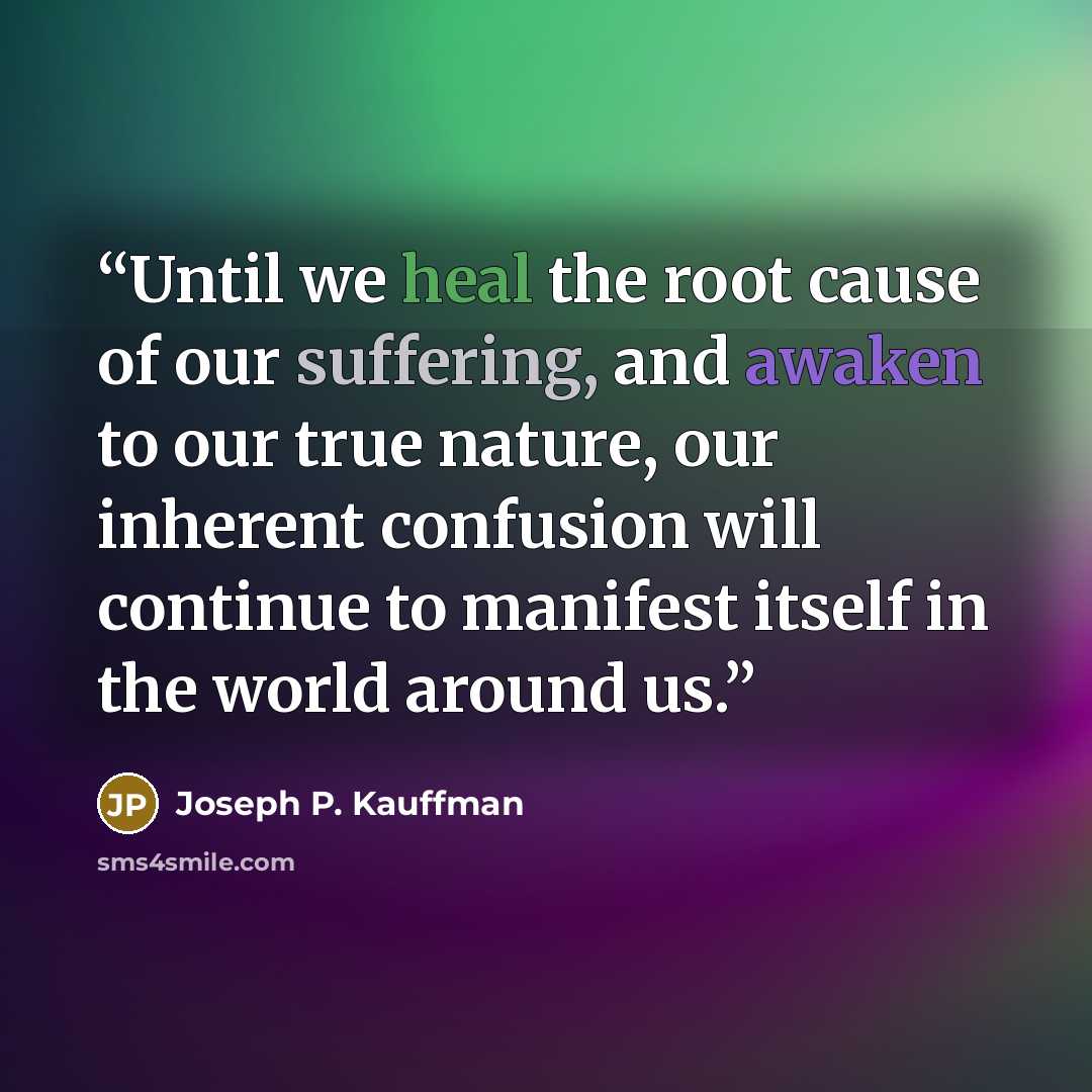 “Until we heal the root cause of our suffering, and awaken to our true nature, our inherent confusion will continue to manifest itself in the world around us.” quote by Joseph P. Kauffman