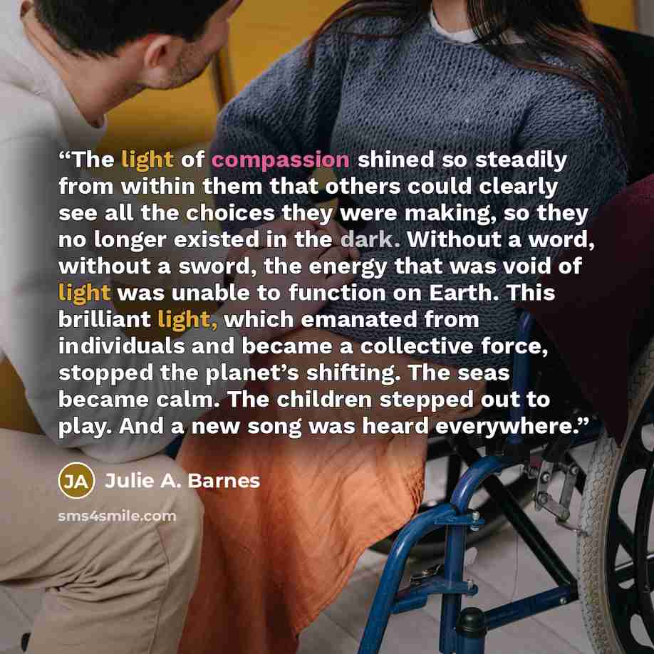 “The light of compassion shined so steadily from within them that others could clearly see all the choices they were making, so they no longer existed in the dark. Without a word, without a sword, the energy that was void of light was unable to function on Earth. This brilliant light, which…” quote by Julie A. Barnes
