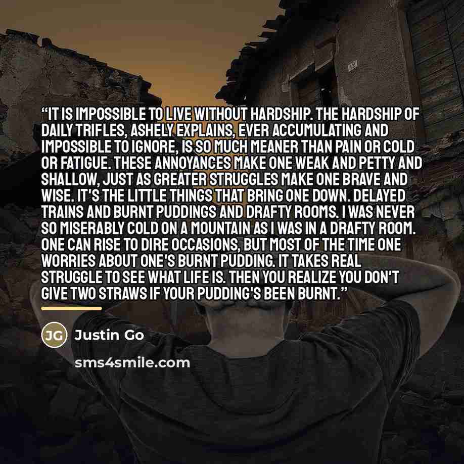 “It is impossible to live without hardship. The hardship of daily trifles, Ashely explains, ever accumulating and impossible to ignore, is so much meaner than pain or cold or fatigue. These annoyances make one weak and petty and shallow, just as greater struggles make one brave and wise. It's the…” quote by Justin Go
