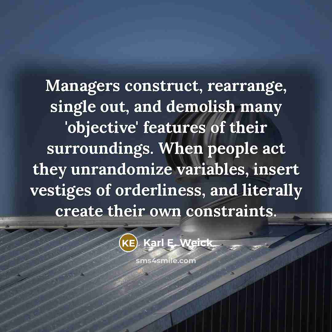 “Managers construct, rearrange, single out, and demolish many 'objective' features of their surroundings. When people act they unrandomize variables, insert vestiges of orderliness, and literally create their own constraints.” quote by Karl E. Weick
