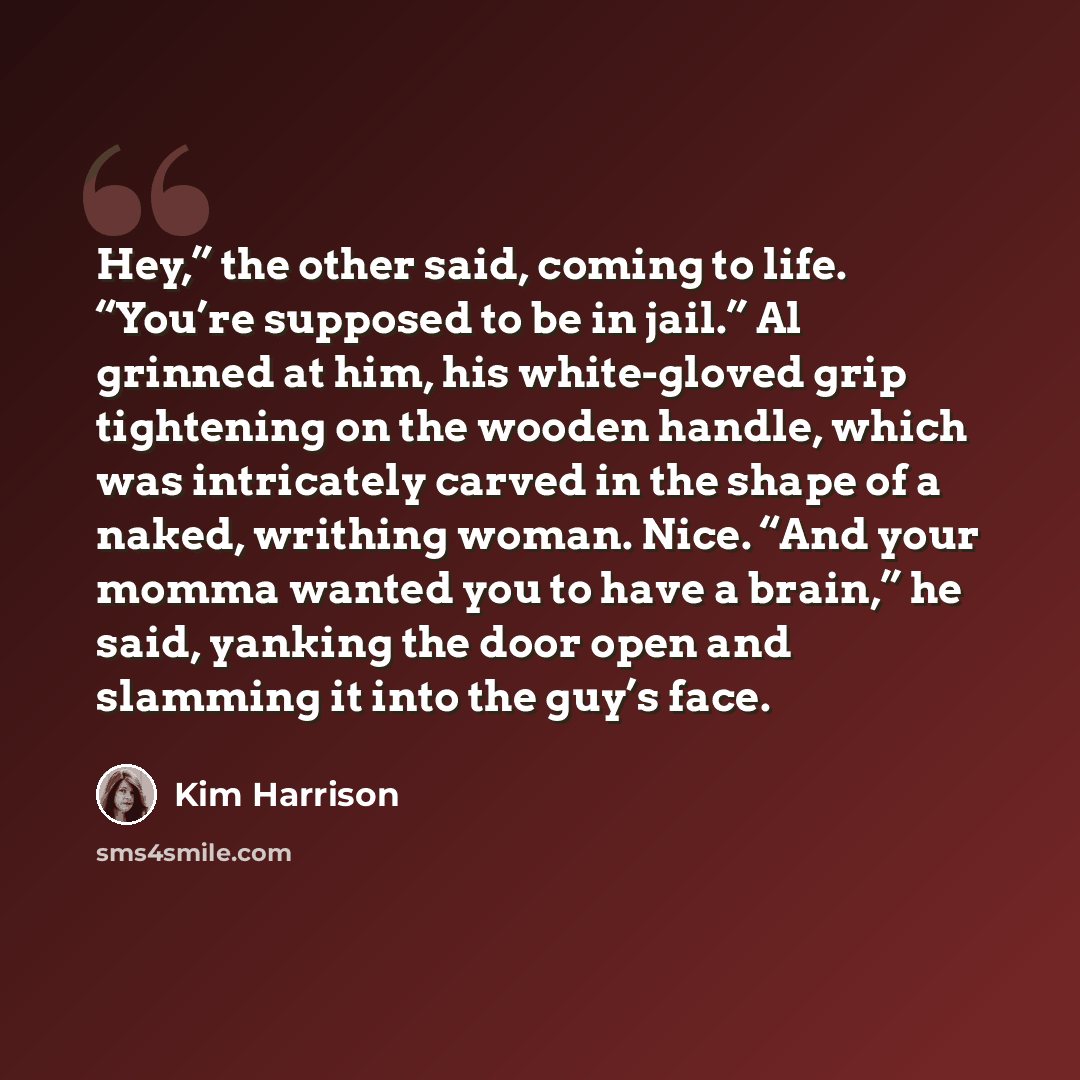 “Hey,” the other said, coming to life. “You’re supposed to be in jail.” Al grinned at him, his white-gloved grip tightening on the wooden handle, which was intricately carved in the shape of a naked, writhing woman. Nice. “And your momma wanted you to have a brain,” he said, yanking the door open…” quote by Kim Harrison