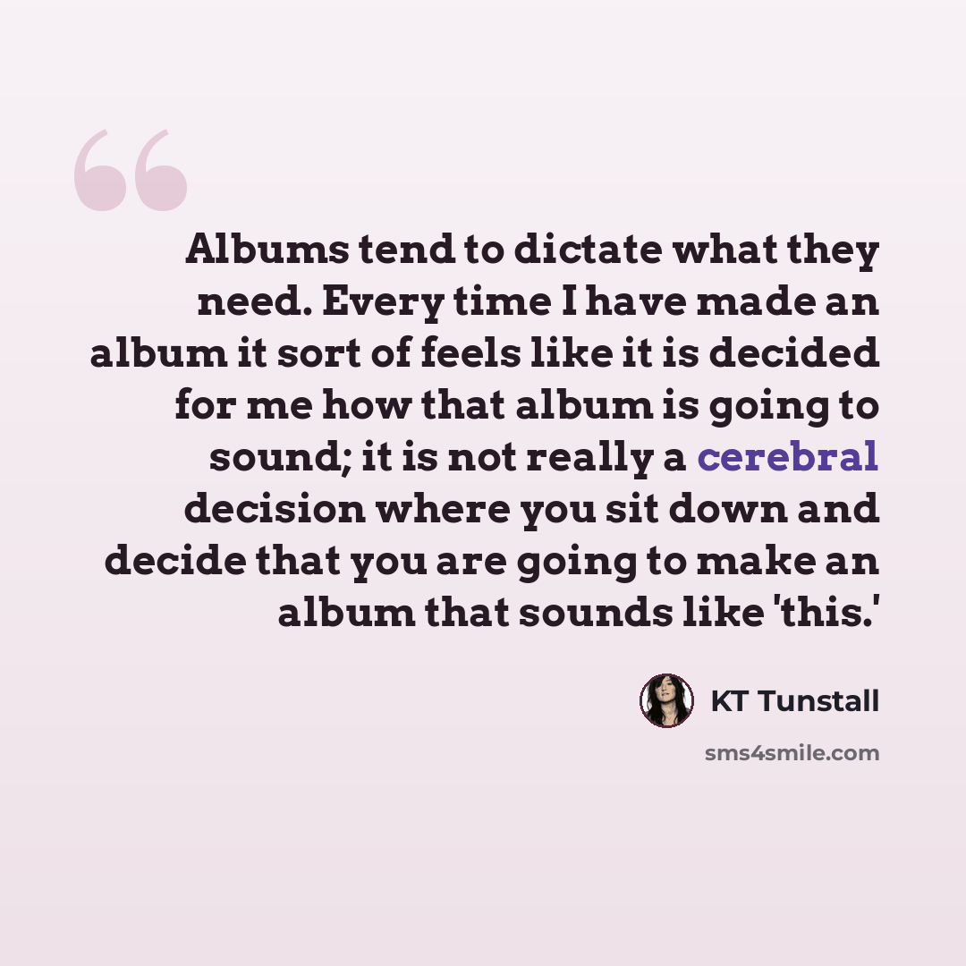 “Albums tend to dictate what they need. Every time I have made an album it sort of feels like it is decided for me how that album is going to sound; it is not really a cerebral decision where you sit down and decide that you are going to make an album that sounds like 'this.'” quote by KT Tunstall