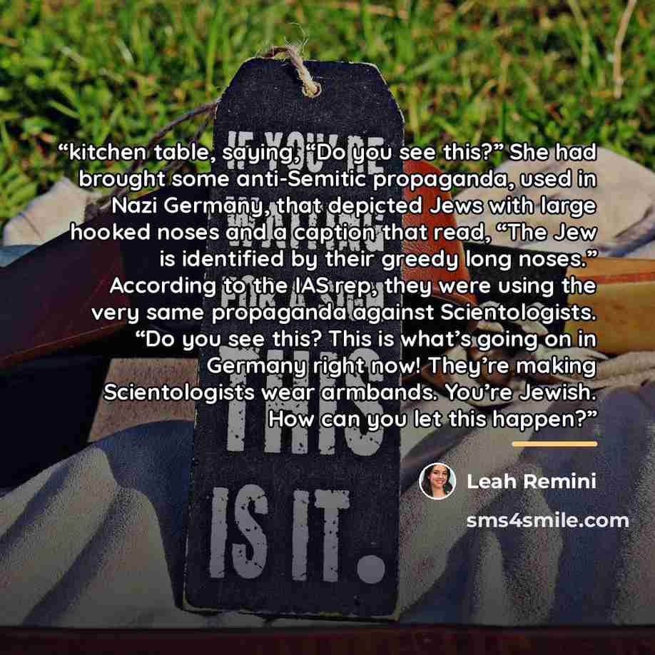“kitchen table, saying, “Do you see this?” She had brought some anti-Semitic propaganda, used in Nazi Germany, that depicted Jews with large hooked noses and a caption that read, “The Jew is identified by their greedy long noses.” According to the IAS rep, they were using the very same propaganda…” quote by Leah Remini