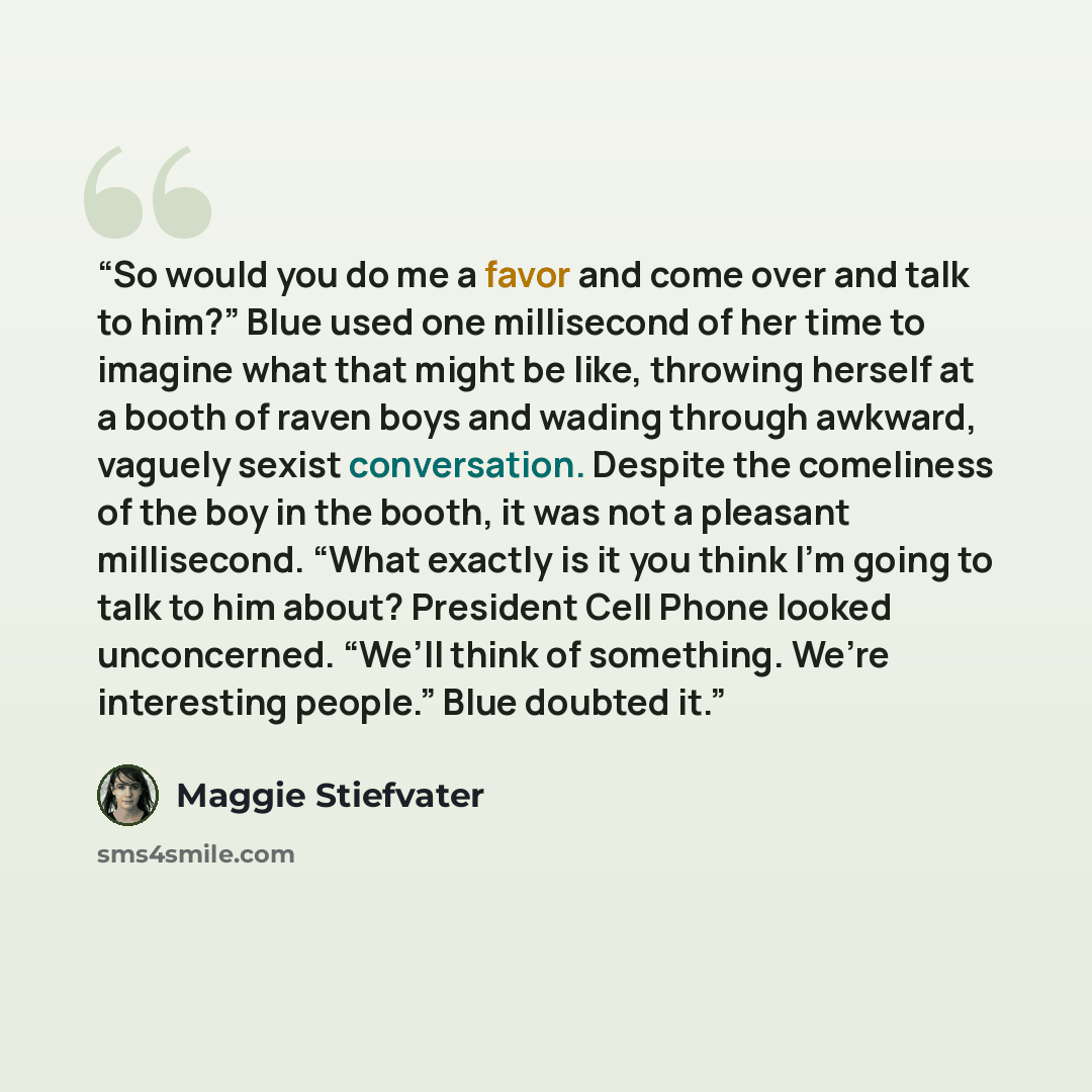 “So would you do me a favor and come over and talk to him?” Blue used one millisecond of her time to imagine what that might be like, throwing herself at a booth of raven boys and wading through awkward, vaguely sexist conversation. Despite the comeliness of the boy in the booth, it was not a…” quote by Maggie Stiefvater