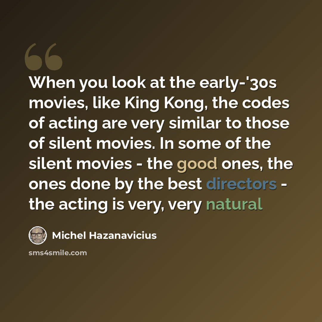 “When you look at the early-'30s movies, like King Kong, the codes of acting are very similar to those of silent movies. In some of the silent movies - the good ones, the ones done by the best directors - the acting is very, very natural” quote by Michel Hazanavicius