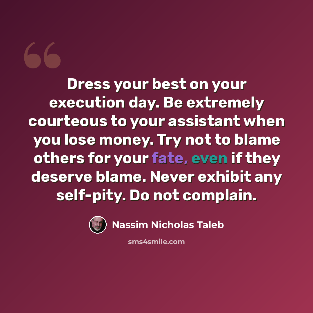 “Dress your best on your execution day. Be extremely courteous to your assistant when you lose money. Try not to blame others for your fate, even if they deserve blame. Never exhibit any self-pity. Do not complain.” quote by Nassim Nicholas Taleb