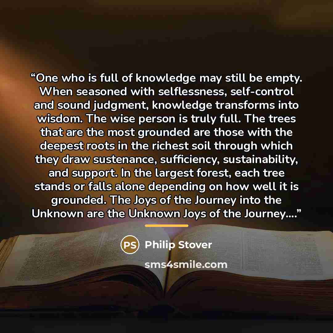 “One who is full of knowledge may still be empty. When seasoned with selflessness, self-control and sound judgment, knowledge transforms into wisdom. The wise person is truly full. The trees that are the most grounded are those with the deepest roots in the richest soil through which they draw…” quote by Philip Stover