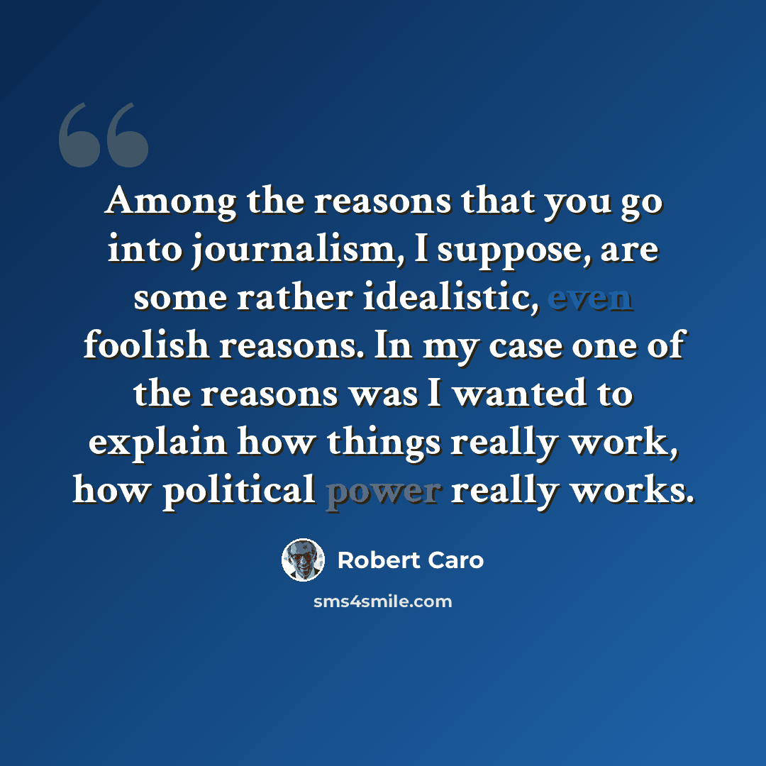 “Among the reasons that you go into journalism, I suppose, are some rather idealistic, even foolish reasons. In my case one of the reasons was I wanted to explain how things really work, how political power really works.” quote by Robert Caro