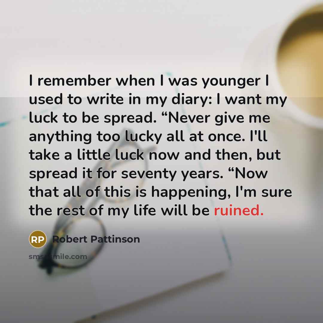 “I remember when I was younger I used to write in my diary: I want my luck to be spread. “Never give me anything too lucky all at once. I'll take a little luck now and then, but spread it for seventy years. “Now that all of this is happening, I'm sure the rest of my life will be ruined.” quote by Robert Pattinson