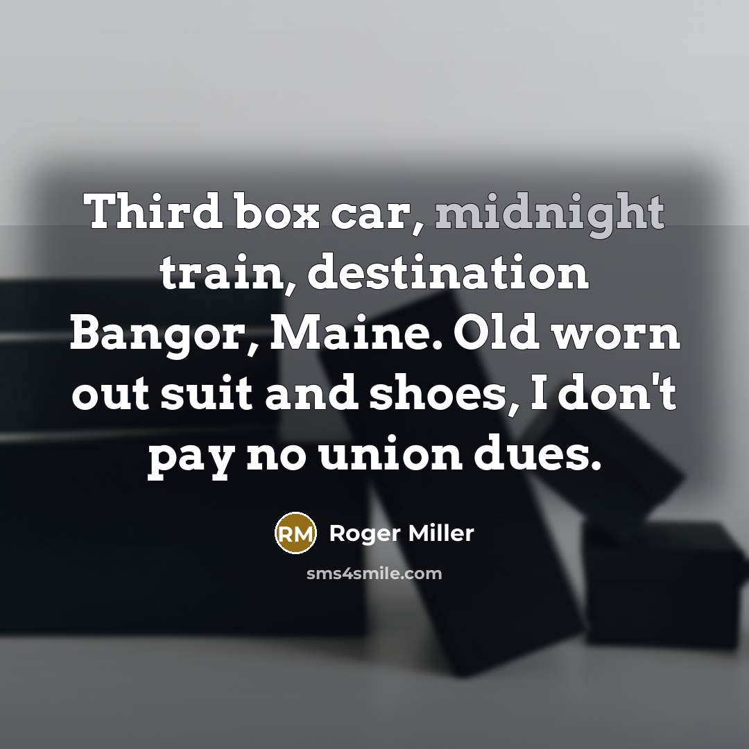 “Third box car, midnight train, destination Bangor, Maine. Old worn out suit and shoes, I don't pay no union dues.” quote by Roger Miller
