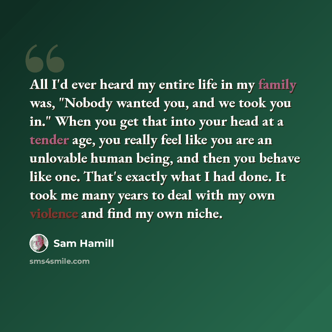 “All I'd ever heard my entire life in my family was, "Nobody wanted you, and we took you in." When you get that into your head at a tender age, you really feel like you are an unlovable human being, and then you behave like one. That's exactly what I had done. It took me many years to deal with my…” quote by Sam Hamill