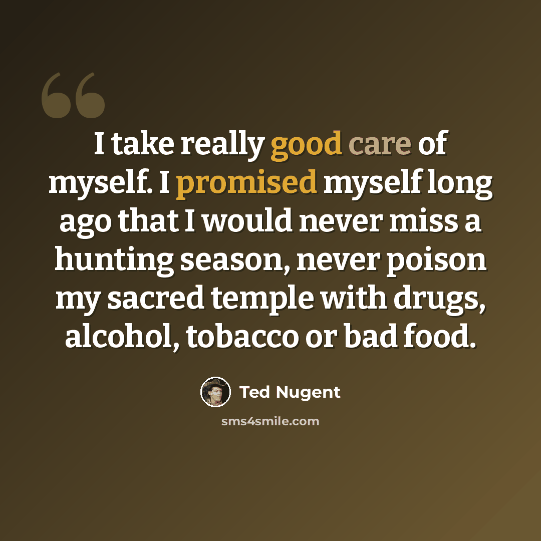 “I take really good care of myself. I promised myself long ago that I would never miss a hunting season, never poison my sacred temple with drugs, alcohol, tobacco or bad food.” quote by Ted Nugent