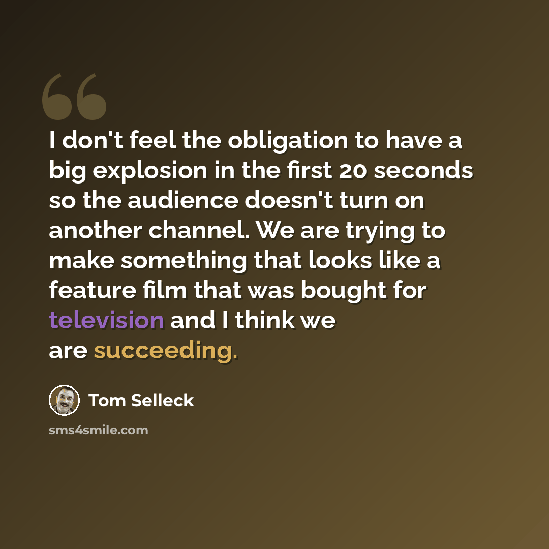 “I don't feel the obligation to have a big explosion in the first 20 seconds so the audience doesn't turn on another channel. We are trying to make something that looks like a feature film that was bought for television and I think we are succeeding.” quote by Tom Selleck