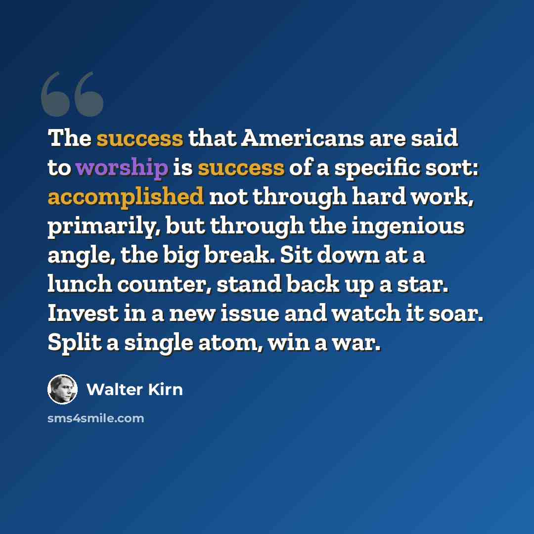 “The success that Americans are said to worship is success of a specific sort: accomplished not through hard work, primarily, but through the ingenious angle, the big break. Sit down at a lunch counter, stand back up a star. Invest in a new issue and watch it soar. Split a single atom, win a war.” quote by Walter Kirn
