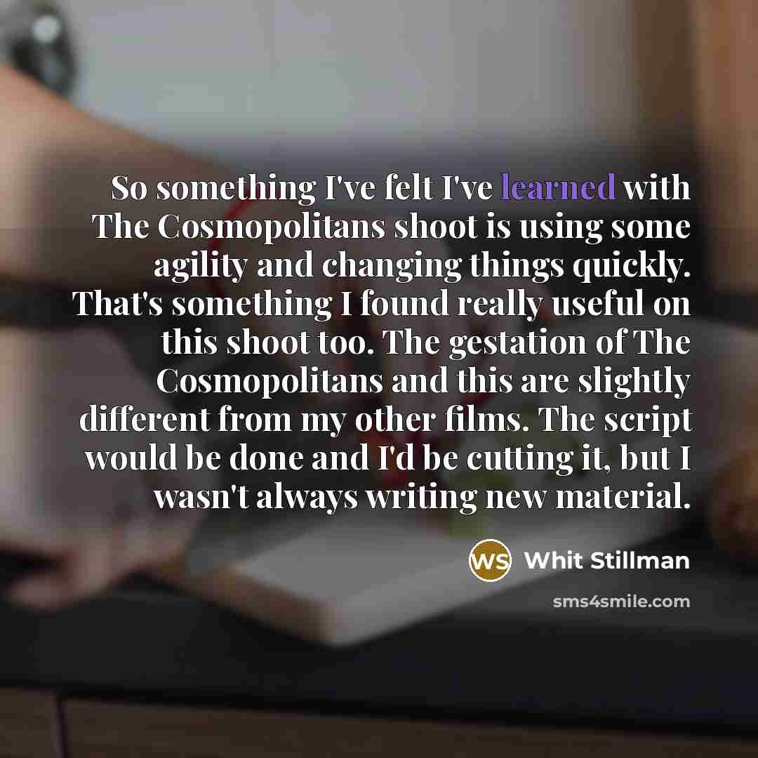 “So something I've felt I've learned with The Cosmopolitans shoot is using some agility and changing things quickly. That's something I found really useful on this shoot too. The gestation of The Cosmopolitans and this are slightly different from my other films. The script would be done and I'd be…” quote by Whit Stillman
