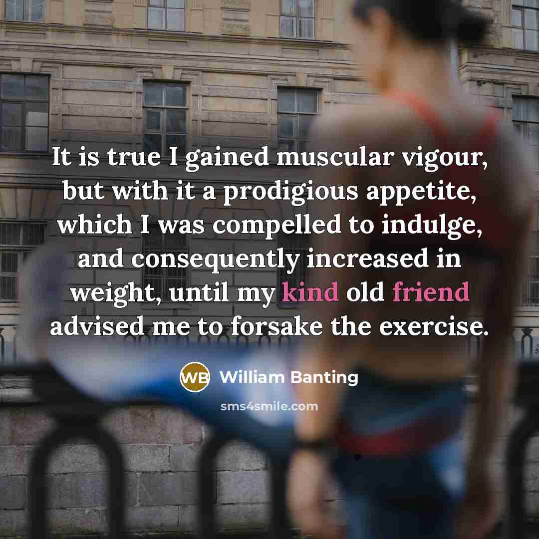 “It is true I gained muscular vigour, but with it a prodigious appetite, which I was compelled to indulge, and consequently increased in weight, until my kind old friend advised me to forsake the exercise.” quote by William Banting