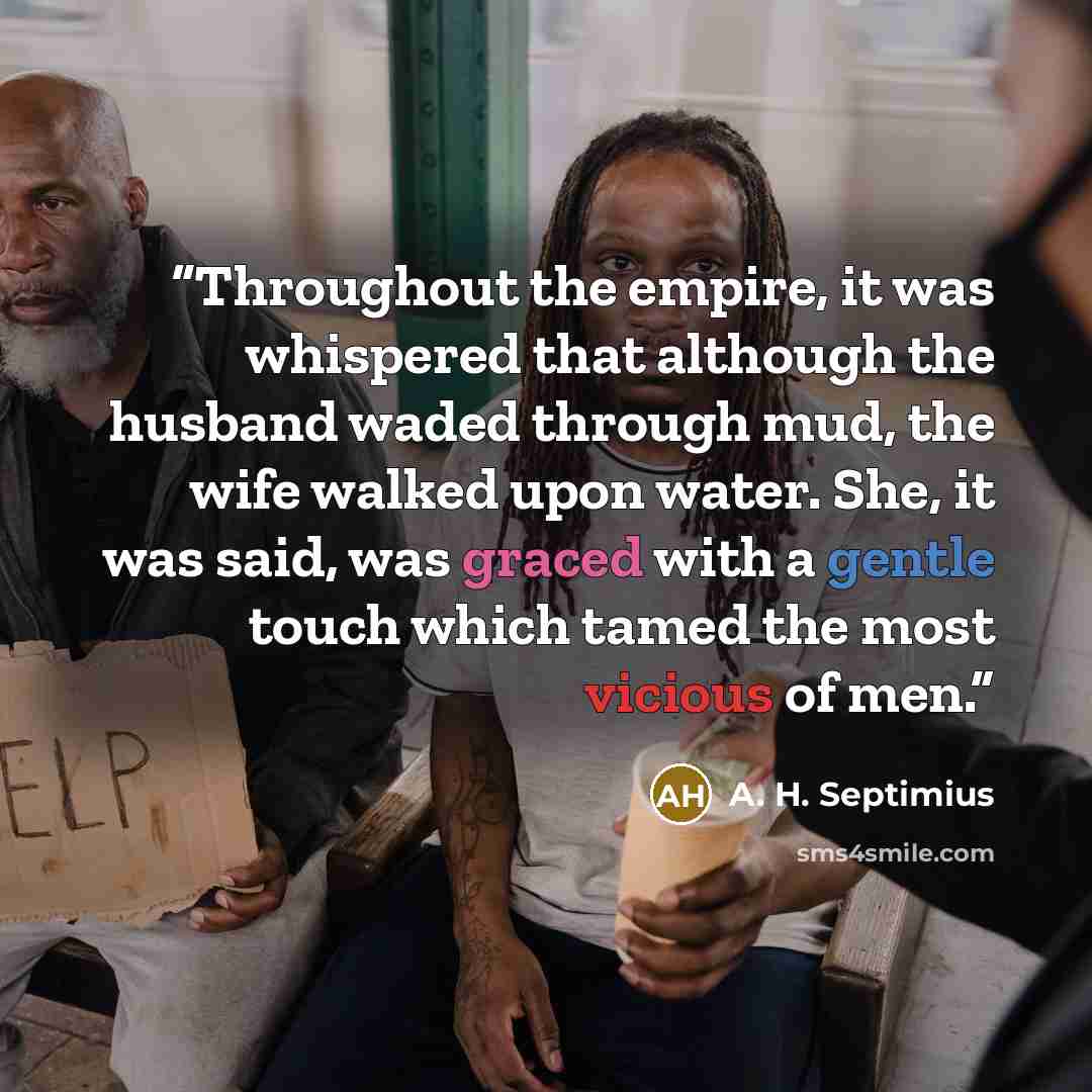 “Throughout the empire, it was whispered that although the husband waded through mud, the wife walked upon water. She, it was said, was graced with a gentle touch which tamed the most vicious of men.” quote by A. H. Septimius
