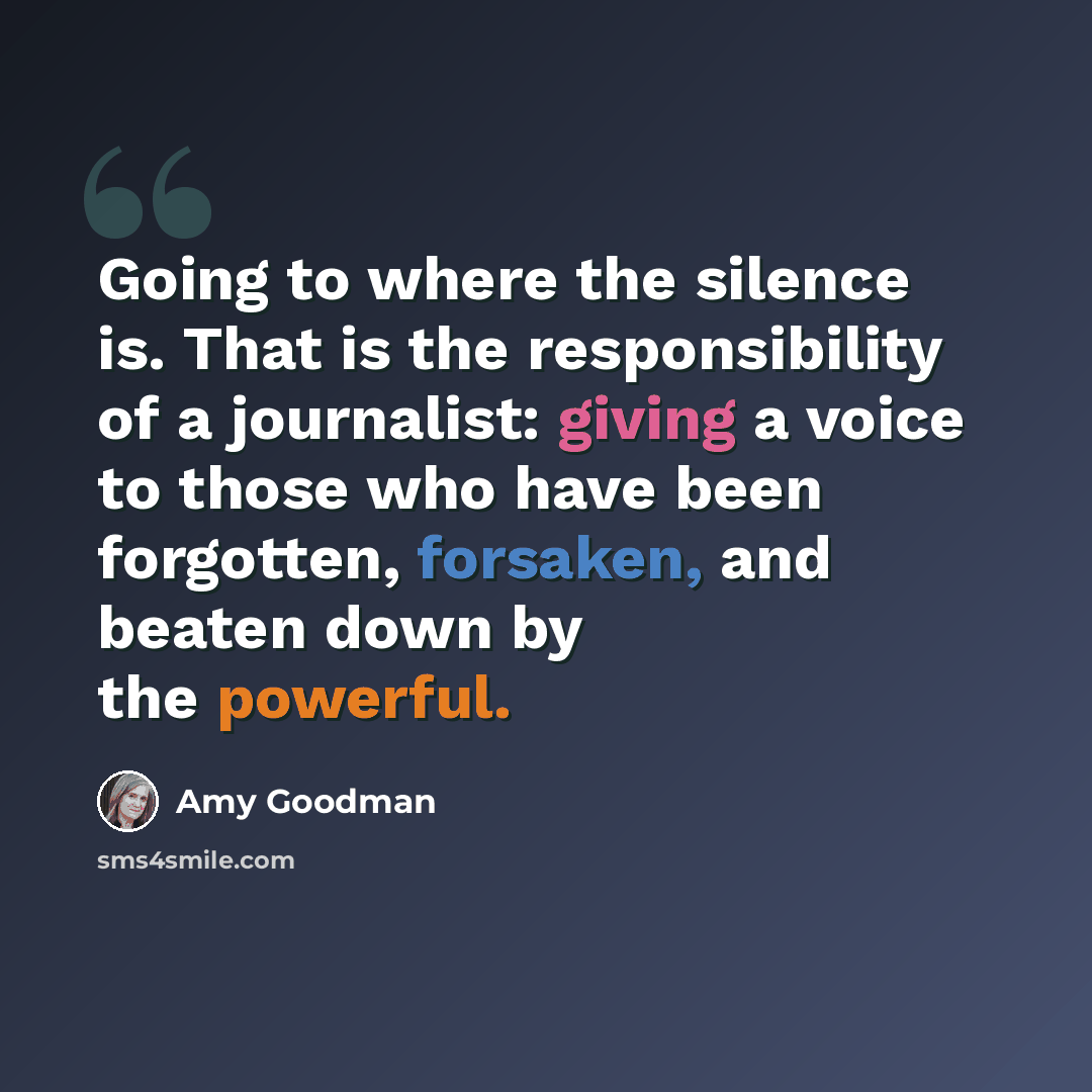 “Going to where the silence is. That is the responsibility of a journalist: giving a voice to those who have been forgotten, forsaken, and beaten down by the powerful.” quote by Amy Goodman