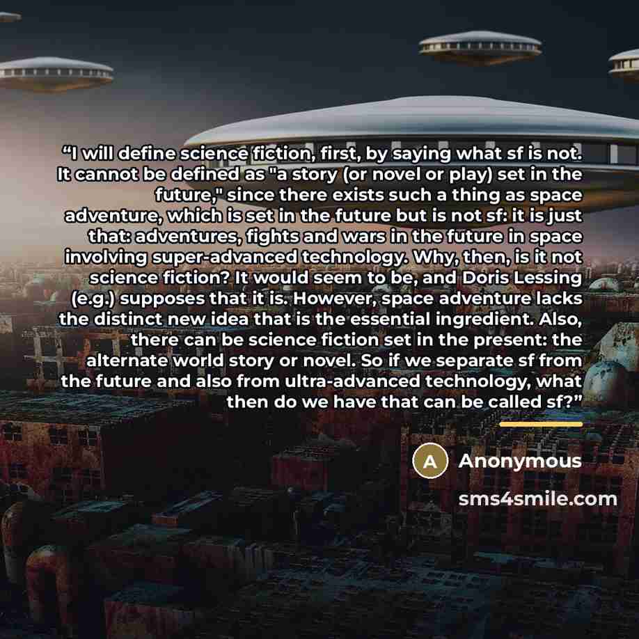 “I will define science fiction, first, by saying what sf is not. It cannot be defined as "a story (or novel or play) set in the future," since there exists such a thing as space adventure, which is set in the future but is not sf: it is just that: adventures, fights and wars in the future in space…” quote by Anonymous
