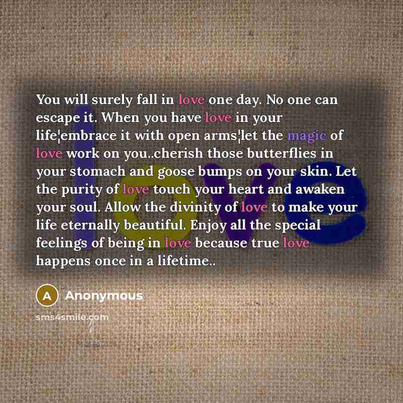 “You will surely fall in love one day. No one can escape it. When you have love in your life¦embrace it with open arms¦let the magic of love work on you..cherish those butterflies in your stomach and goose bumps on your skin. Let the purity of love touch your heart and awaken your soul. Allow the…” quote by Anonymous