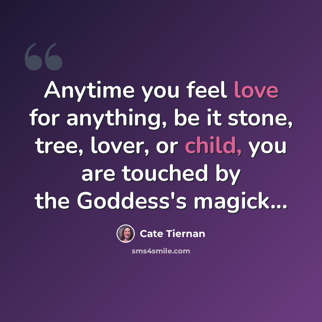 “Anytime you feel love for anything, be it stone, tree, lover, or child, you are touched by the Goddess's magick...” quote by Cate Tiernan