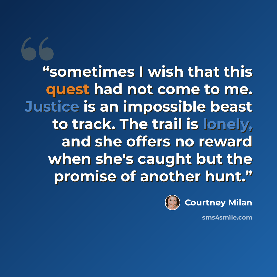“sometimes I wish that this quest had not come to me. Justice is an impossible beast to track. The trail is lonely, and she offers no reward when she's caught but the promise of another hunt.” quote by Courtney Milan